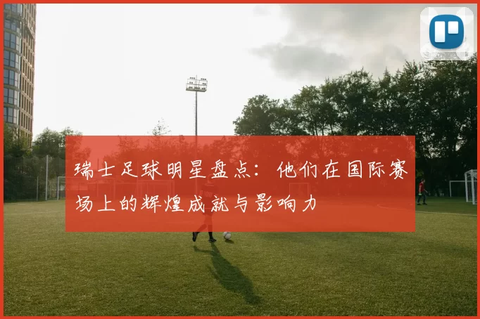 瑞士足球明星盘点：他们在国际赛场上的辉煌成就与影响力