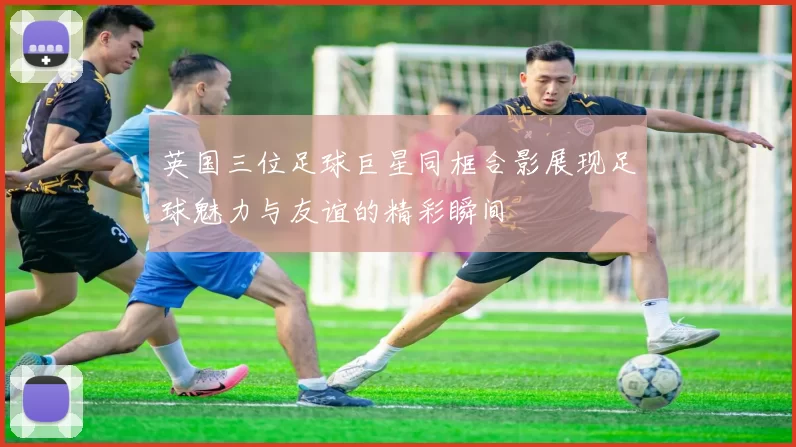 英国三位足球巨星同框合影展现足球魅力与友谊的精彩瞬间