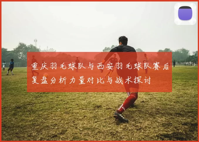 重庆羽毛球队与西安羽毛球队赛后复盘分析力量对比与战术探讨