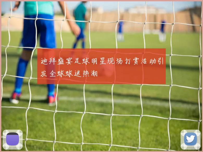 迪拜盛宴足球明星现场打赏活动引发全球球迷热潮