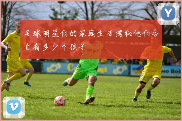 足球明星们的家庭生活揭秘他们各自有多少个孩子