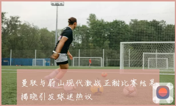 曼联与蔚山现代激战正酣比赛结果揭晓引发球迷热议