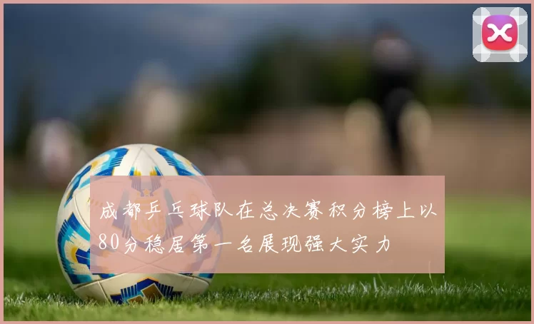 成都乒乓球队在总决赛积分榜上以80分稳居第一名展现强大实力