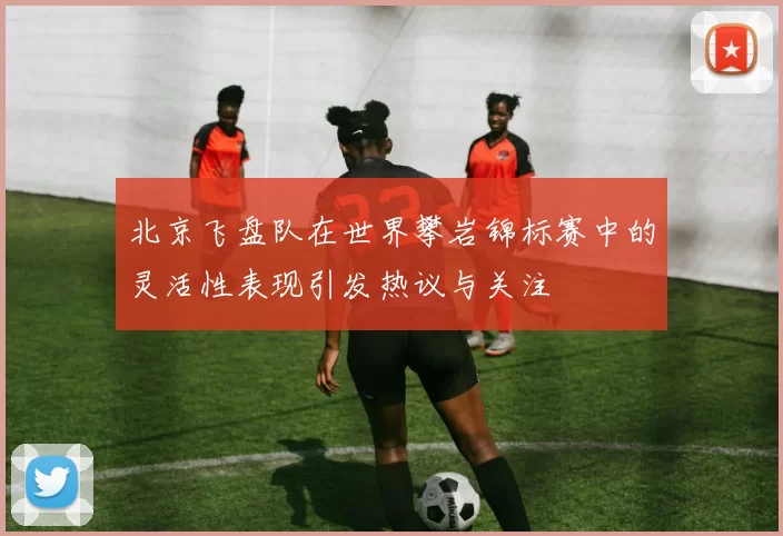 北京飞盘队在世界攀岩锦标赛中的灵活性表现引发热议与关注