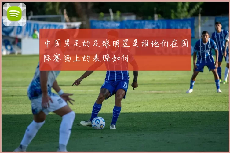 中国男足的足球明星是谁他们在国际赛场上的表现如何