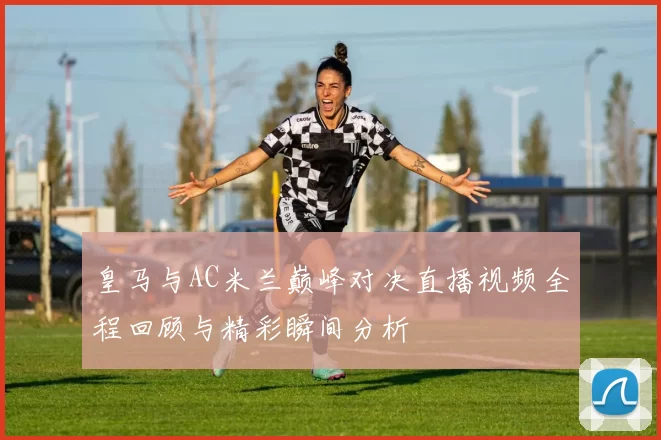 皇马与AC米兰巅峰对决直播视频全程回顾与精彩瞬间分析