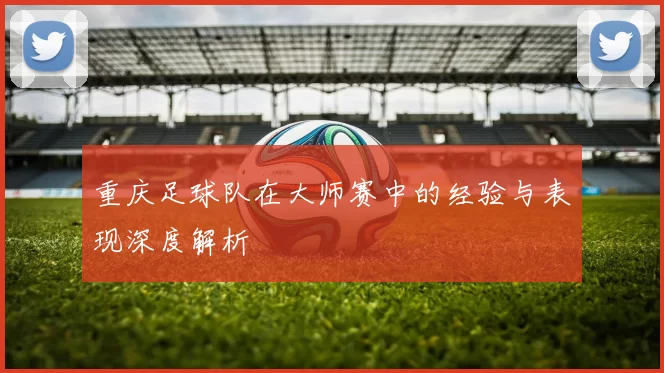 重庆足球队在大师赛中的经验与表现深度解析