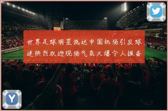 世界足球明星抵达中国机场引发球迷热烈欢迎现场气氛火爆令人振奋