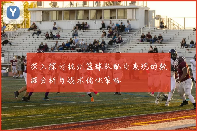深入探讨杭州篮球队配合表现的数据分析与战术优化策略