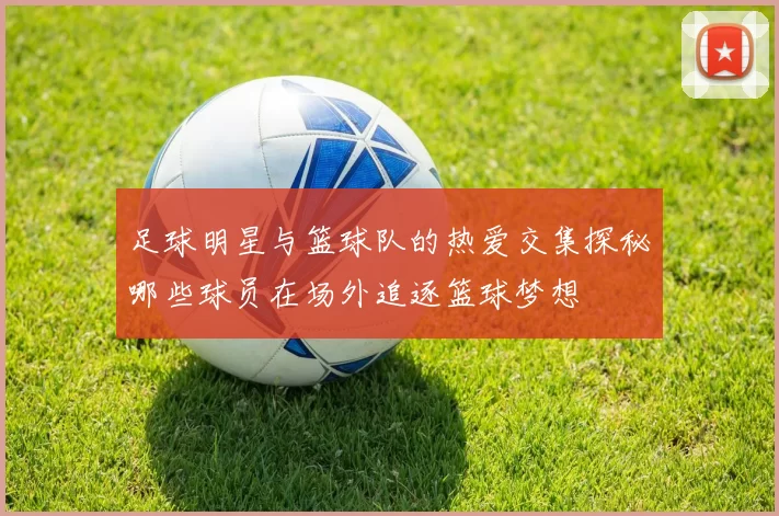 足球明星与篮球队的热爱交集探秘哪些球员在场外追逐篮球梦想