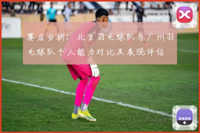 赛后分析：北京羽毛球队与广州羽毛球队个人能力对比及表现评估