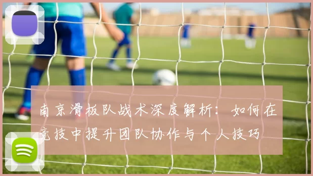南京滑板队战术深度解析：如何在竞技中提升团队协作与个人技巧