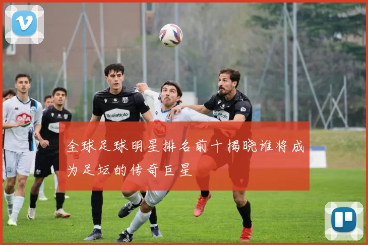 全球足球明星排名前十揭晓谁将成为足坛的传奇巨星