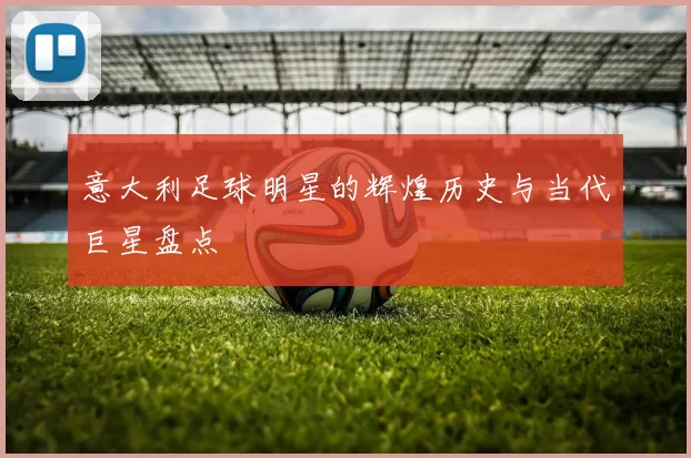 意大利足球明星的辉煌历史与当代巨星盘点