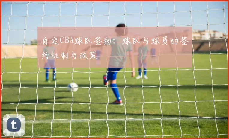 自定CBA球队签约：球队与球员的签约机制与政策
