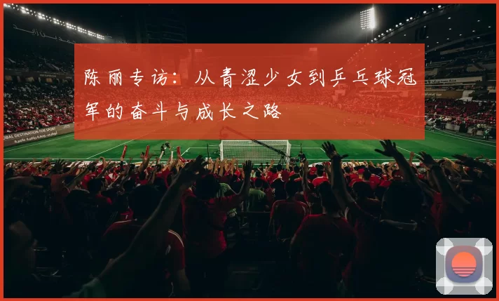 陈丽专访：从青涩少女到乒乓球冠军的奋斗与成长之路