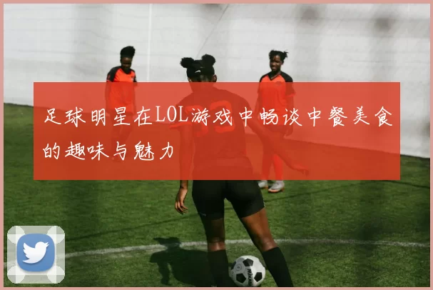 足球明星在LOL游戏中畅谈中餐美食的趣味与魅力
