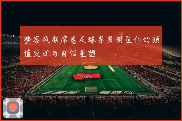 整容风潮席卷足球界男明星们的颜值变迁与自信重塑