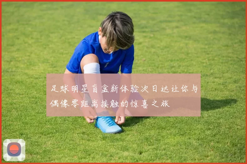 足球明星盲盒新体验次日达让你与偶像零距离接触的惊喜之旅