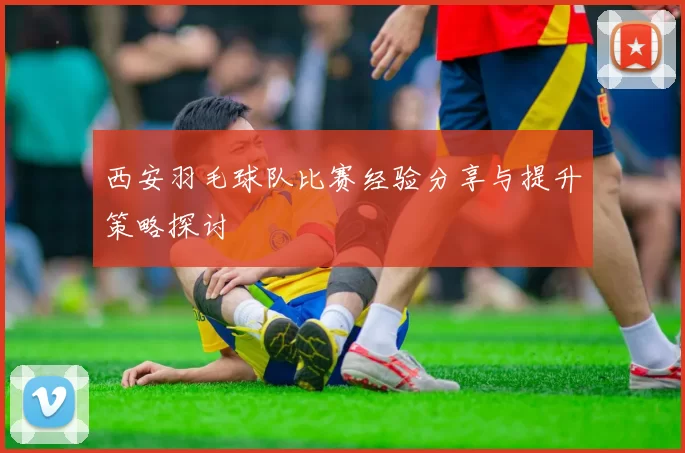 西安羽毛球队比赛经验分享与提升策略探讨