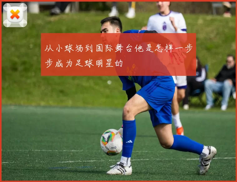 从小球场到国际舞台他是怎样一步步成为足球明星的