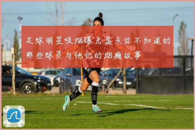 足球明星吸烟曝光盘点你不知道的那些球员与他们的烟瘾故事