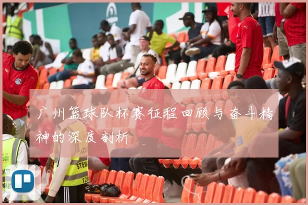 广州篮球队杯赛征程回顾与奋斗精神的深度剖析