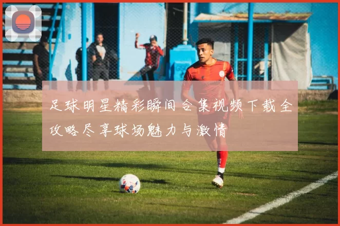 足球明星精彩瞬间合集视频下载全攻略尽享球场魅力与激情