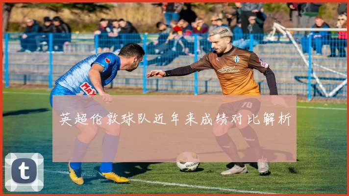 英超伦敦球队近年来成绩对比解析