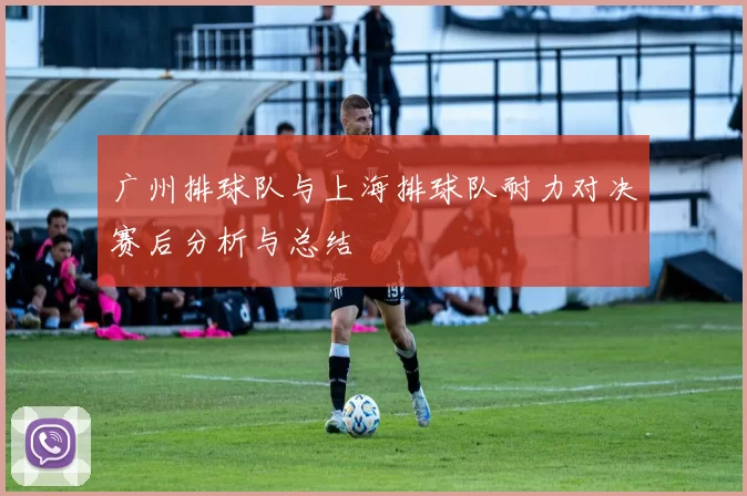 广州排球队与上海排球队耐力对决赛后分析与总结