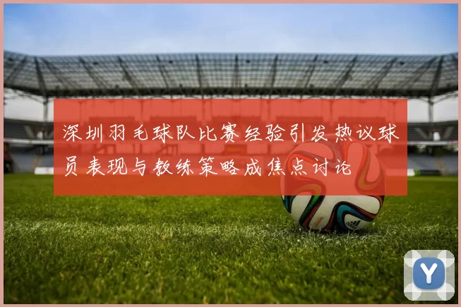 深圳羽毛球队比赛经验引发热议球员表现与教练策略成焦点讨论