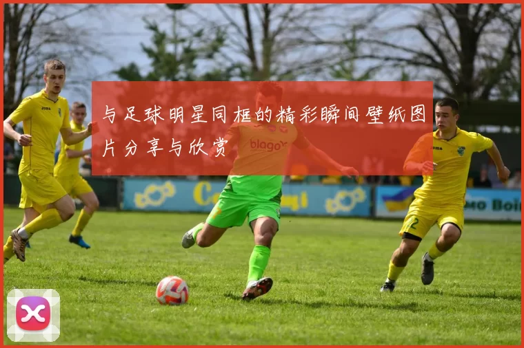 与足球明星同框的精彩瞬间壁纸图片分享与欣赏