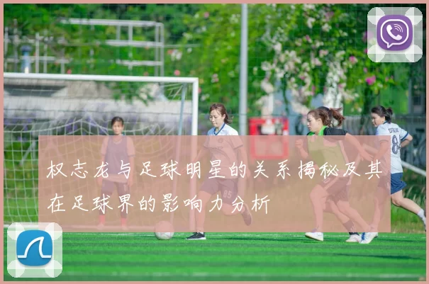 权志龙与足球明星的关系揭秘及其在足球界的影响力分析