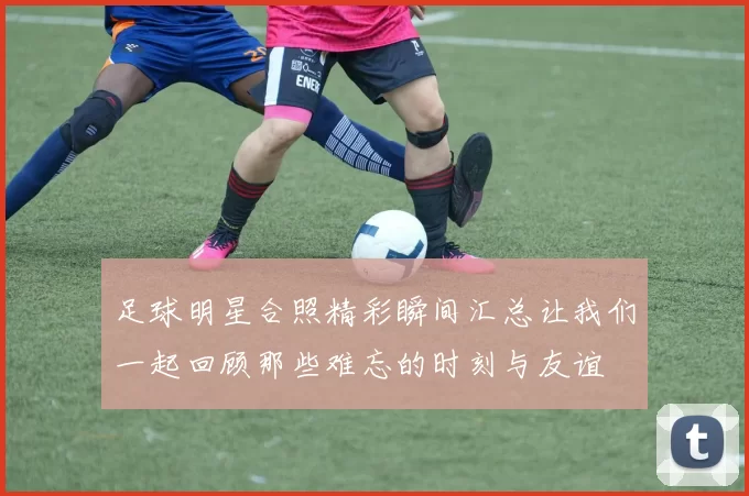 足球明星合照精彩瞬间汇总让我们一起回顾那些难忘的时刻与友谊