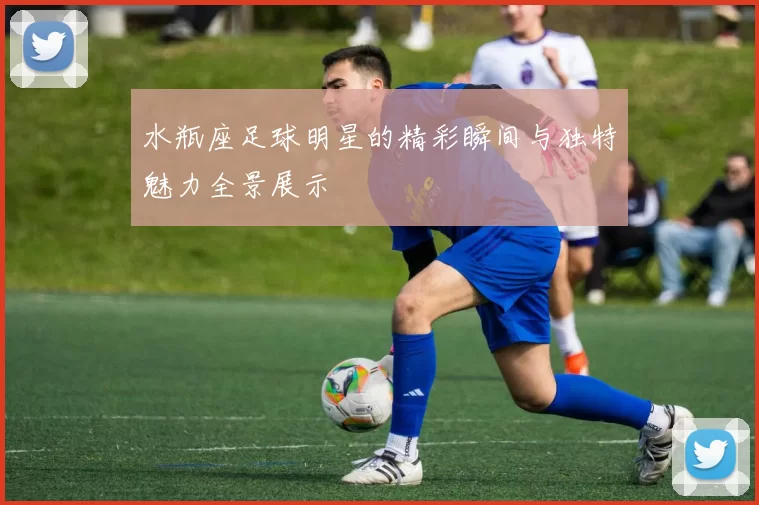 水瓶座足球明星的精彩瞬间与独特魅力全景展示