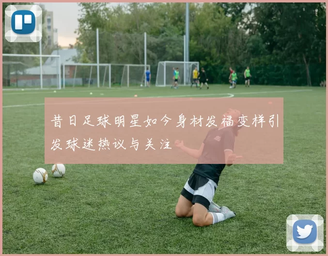 昔日足球明星如今身材发福变样引发球迷热议与关注