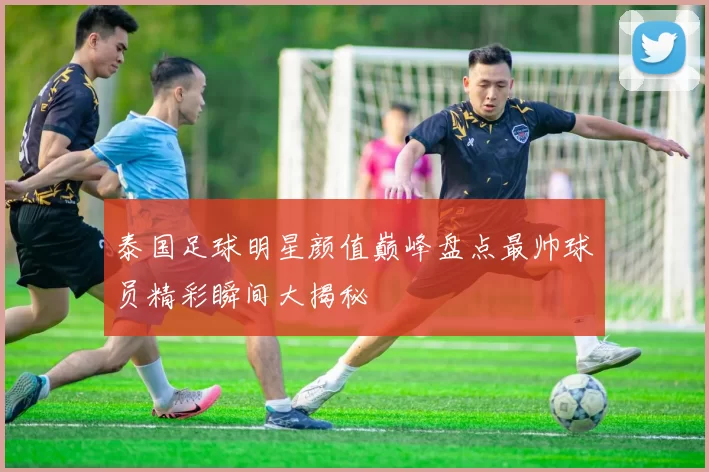 泰国足球明星颜值巅峰盘点最帅球员精彩瞬间大揭秘
