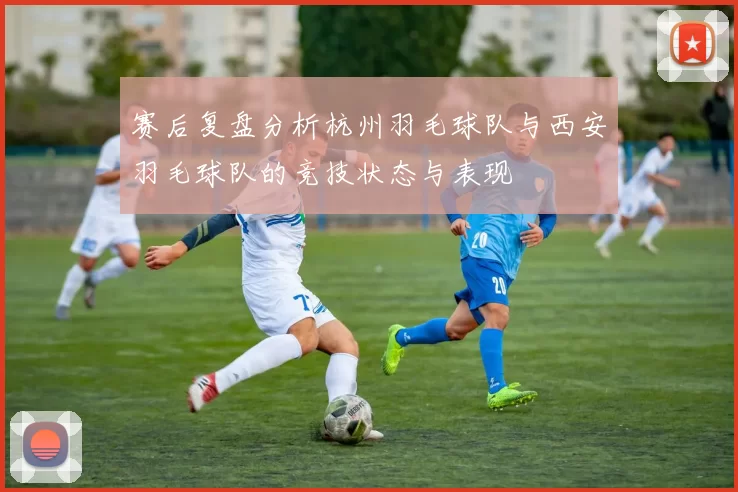 赛后复盘分析杭州羽毛球队与西安羽毛球队的竞技状态与表现