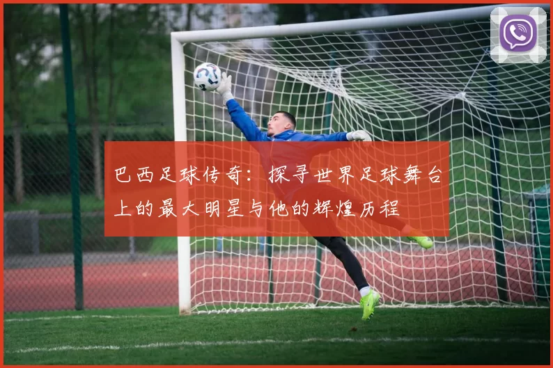 巴西足球传奇：探寻世界足球舞台上的最大明星与他的辉煌历程