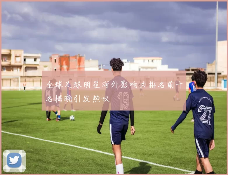 全球足球明星海外影响力排名前十名揭晓引发热议