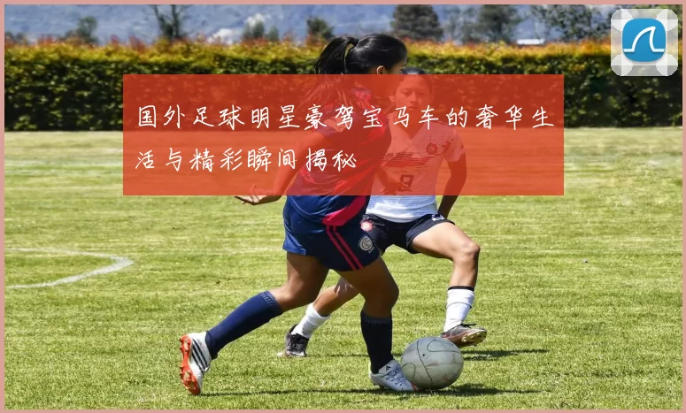 国外足球明星豪驾宝马车的奢华生活与精彩瞬间揭秘