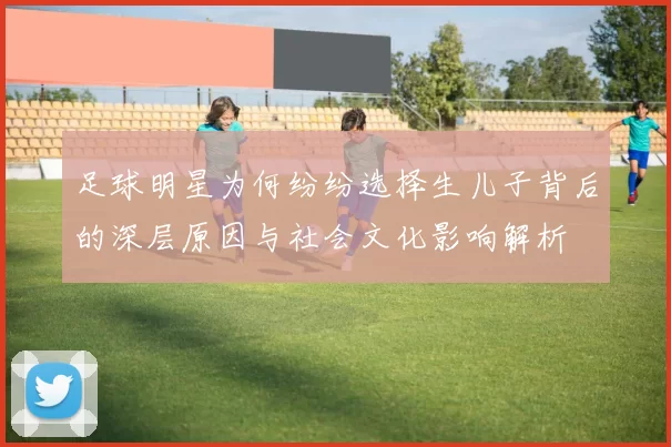 足球明星为何纷纷选择生儿子背后的深层原因与社会文化影响解析