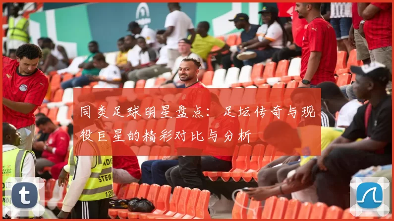 同类足球明星盘点：足坛传奇与现役巨星的精彩对比与分析