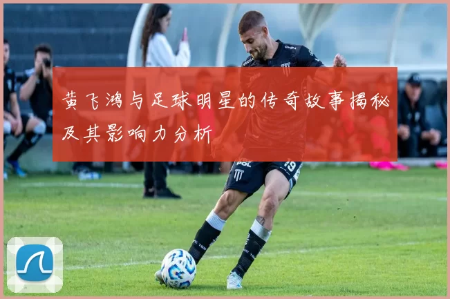 黄飞鸿与足球明星的传奇故事揭秘及其影响力分析