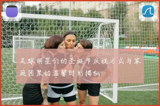 足球明星们的圣诞节庆祝方式与家庭团聚的温馨时刻揭秘