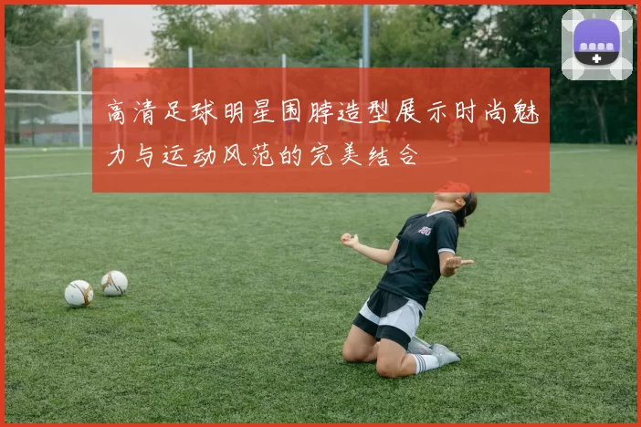 高清足球明星围脖造型展示时尚魅力与运动风范的完美结合