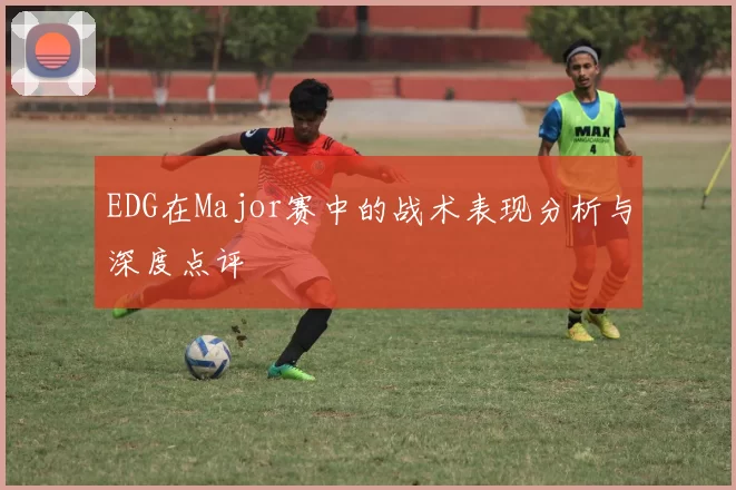 EDG在Major赛中的战术表现分析与深度点评
