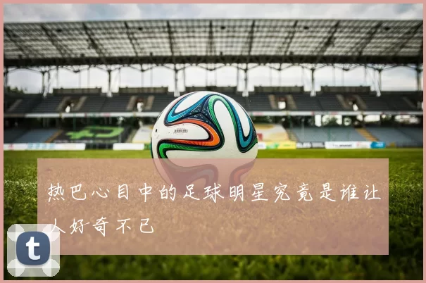 热巴心目中的足球明星究竟是谁让人好奇不已