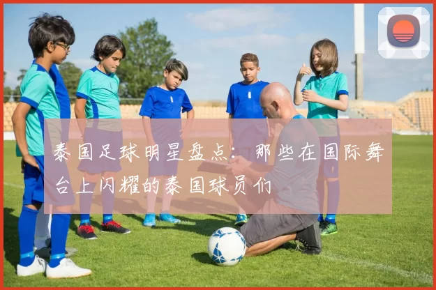 泰国足球明星盘点：那些在国际舞台上闪耀的泰国球员们