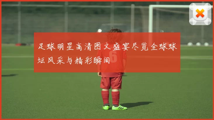足球明星高清图文盛宴尽览全球球坛风采与精彩瞬间